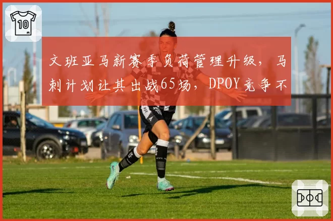 文班亚马新赛季负荷管理升级,马刺计划让其出战65场,DPOY竞争不受影响