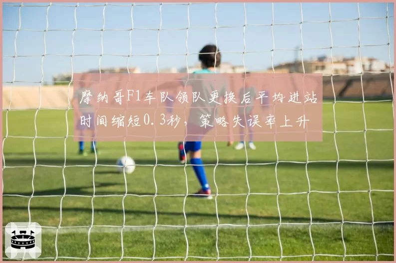 摩纳哥F1车队领队更换后平均进站时间缩短0.3秒，策略失误率上升