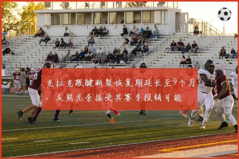 克拉克跟腱断裂恢复期延长至9个月,灰熊无奈接受其赛季报销可能