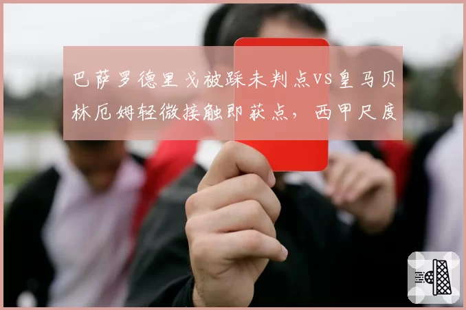 巴萨罗德里戈被踩未判点vs皇马贝林厄姆轻微接触即获点，西甲尺度两极分化
