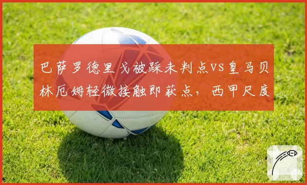 巴萨罗德里戈被踩未判点vs皇马贝林厄姆轻微接触即获点，西甲尺度两极分化
