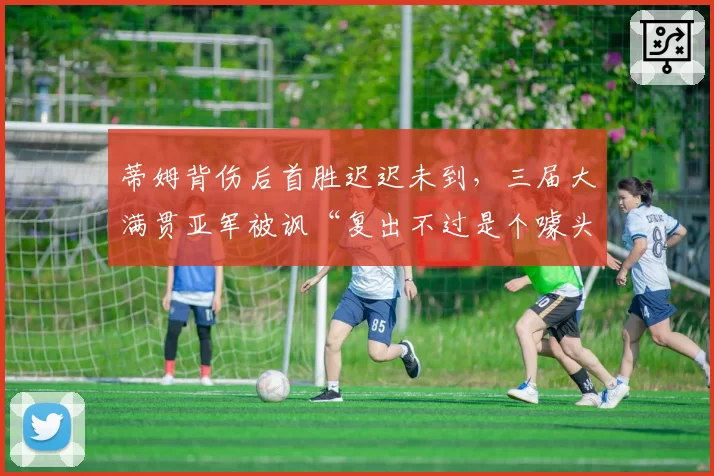 蒂姆背伤后首胜迟迟未到，三届大满贯亚军被讽“复出不过是个噱头”