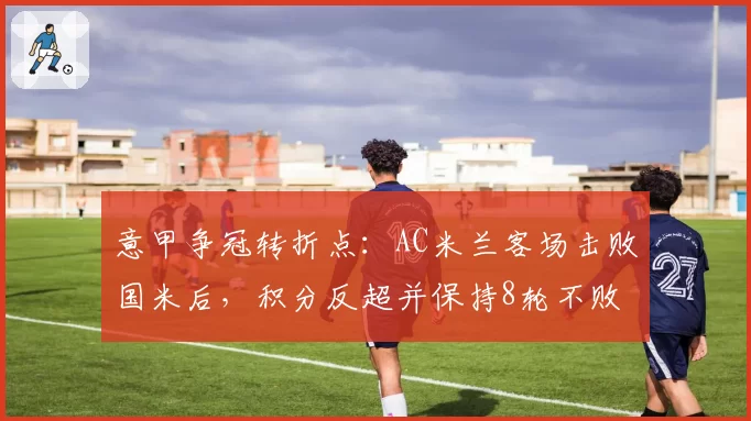 意甲争冠转折点:AC米兰客场击败国米后,积分反超并保持8轮不败