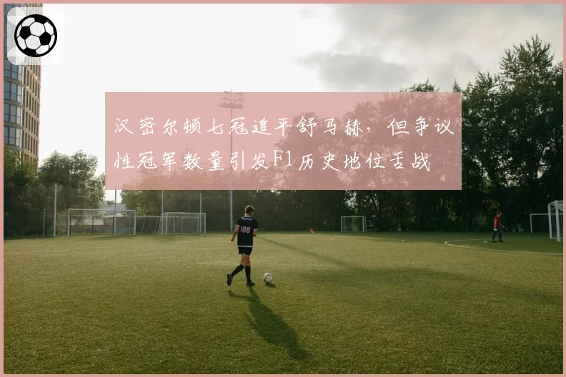 汉密尔顿七冠追平舒马赫,但争议性冠军数量引发F1历史地位舌战