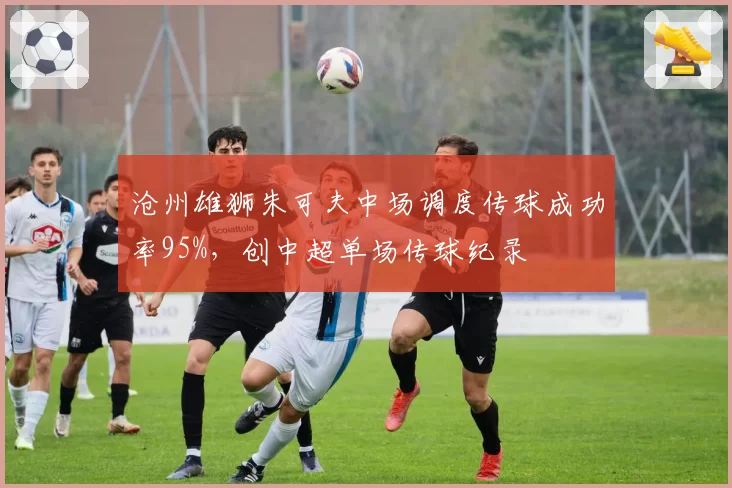 沧州雄狮朱可夫中场调度传球成功率95%，创中超单场传球纪录