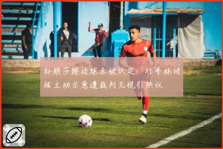 孙颖莎擦边球未被认定,对手林诗栋主动示意遭裁判无视引热议
