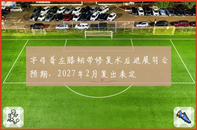 字母哥左膝韧带修复术后进展符合预期，2027年2月复出表定