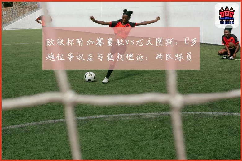 欧联杯附加赛曼联vs尤文图斯,C罗越位争议后与裁判理论,两队球员混战导致三人染红