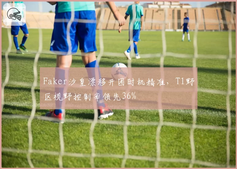 Faker沙皇漂移开团时机精准,T1野区视野控制率领先36%