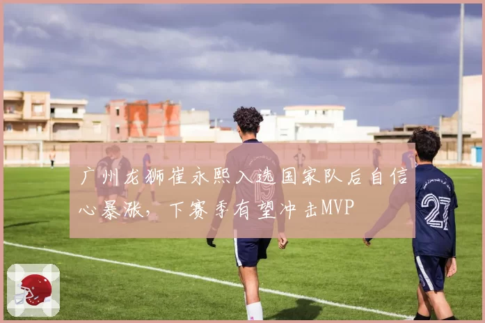 广州龙狮崔永熙入选国家队后自信心暴涨，下赛季有望冲击MVP