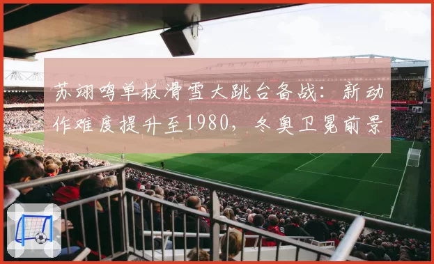 苏翊鸣单板滑雪大跳台备战:新动作难度提升至1980,冬奥卫冕前景几何?
