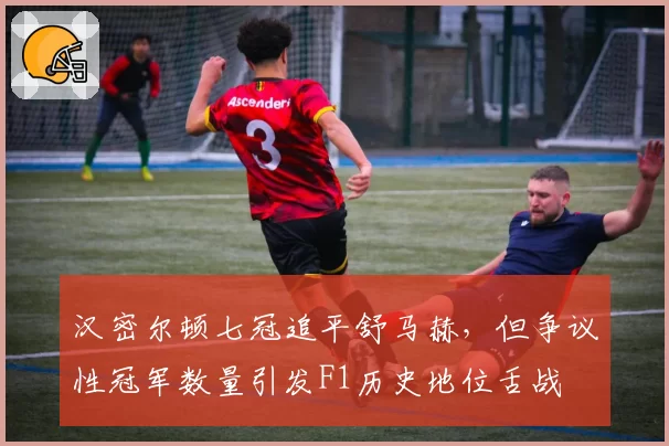 汉密尔顿七冠追平舒马赫，但争议性冠军数量引发F1历史地位舌战