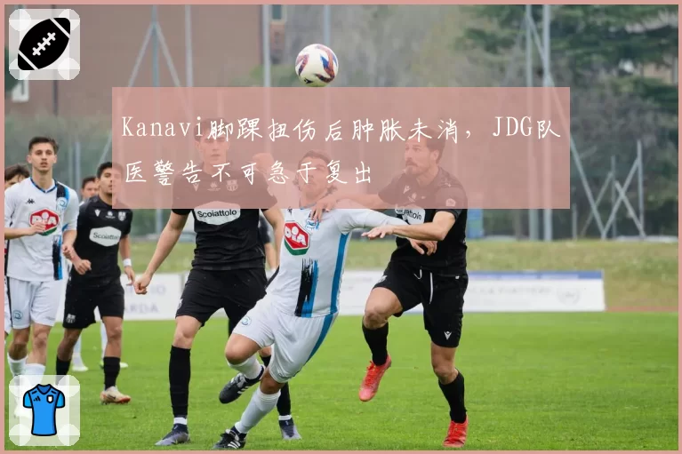 Kanavi脚踝扭伤后肿胀未消，JDG队医警告不可急于复出
