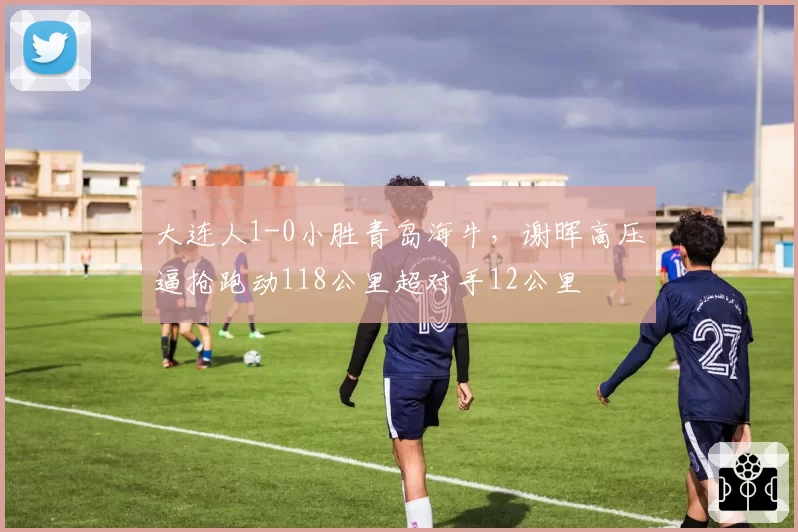 大连人1-0小胜青岛海牛,谢晖高压逼抢跑动118公里超对手12公里