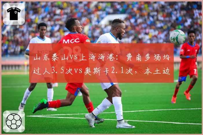 山东泰山vs上海海港：费南多场均过人3.5次vs奥斯卡2.1次，本土边锋冲击力挑战核心