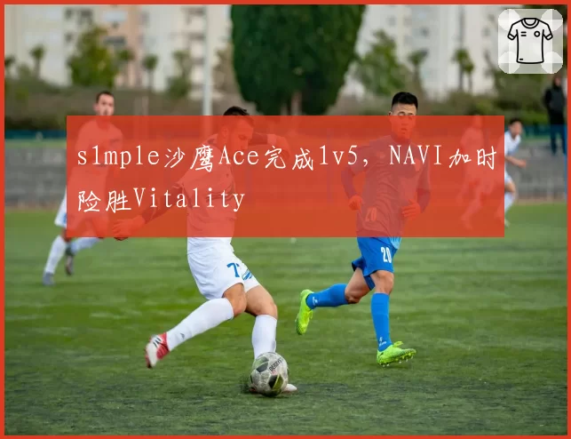 s1mple沙鹰Ace完成1v5,NAVI加时险胜Vitality