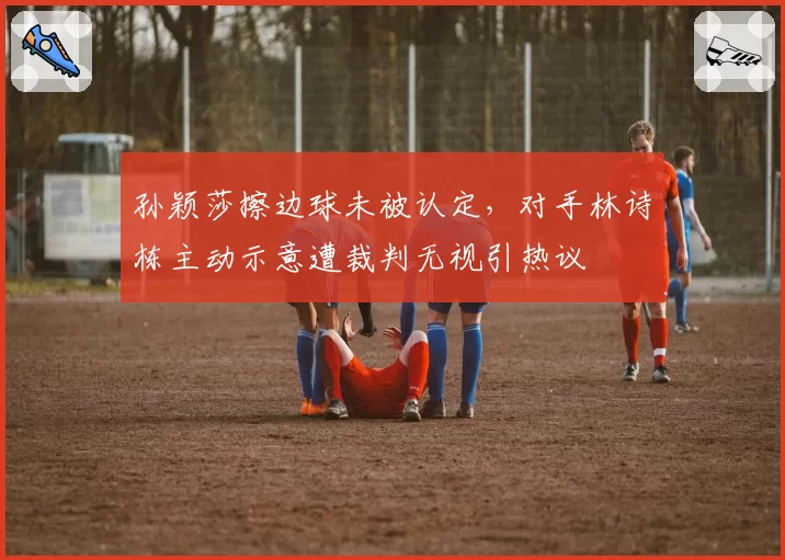 孙颖莎擦边球未被认定,对手林诗栋主动示意遭裁判无视引热议