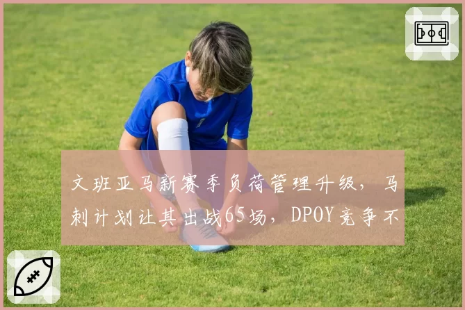 文班亚马新赛季负荷管理升级，马刺计划让其出战65场，DPOY竞争不受影响
