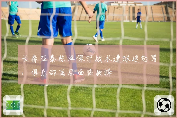 长春亚泰陈洋保守战术遭球迷怒骂,俱乐部高层面临抉择