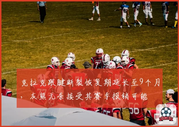 克拉克跟腱断裂恢复期延长至9个月，灰熊无奈接受其赛季报销可能