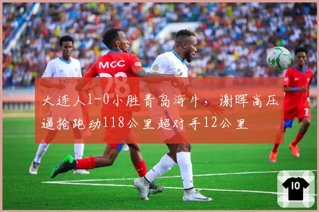 大连人1-0小胜青岛海牛，谢晖高压逼抢跑动118公里超对手12公里