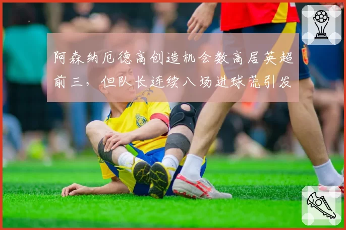 阿森纳厄德高创造机会数高居英超前三,但队长连续八场进球荒引发战术质疑