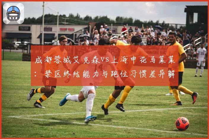 成都蓉城艾克森vs上海申花马莱莱:禁区终结能力与跑位习惯差异解析