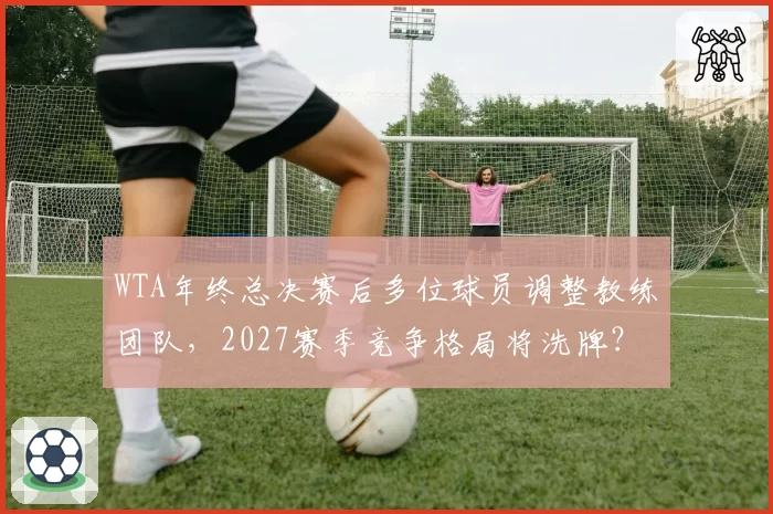 WTA年终总决赛后多位球员调整教练团队,2027赛季竞争格局将洗牌?