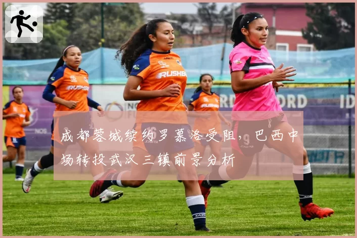 成都蓉城续约罗慕洛受阻,巴西中场转投武汉三镇前景分析