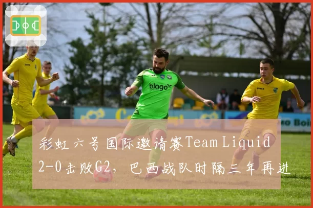 彩虹六号国际邀请赛Team Liquid 2-0击败G2,巴西战队时隔三年再进决赛