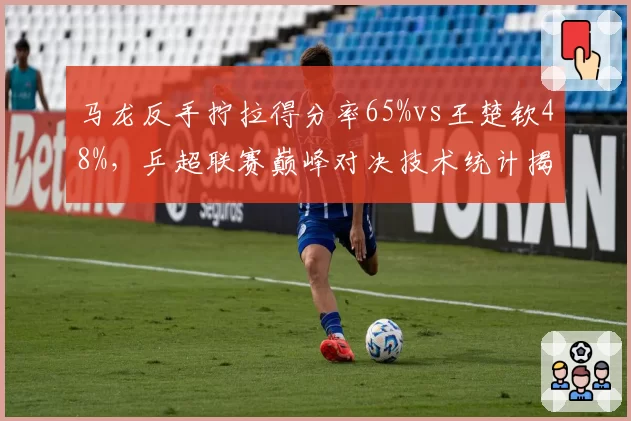 马龙反手拧拉得分率65%vs王楚钦48%，乒超联赛巅峰对决技术统计揭示代际特征