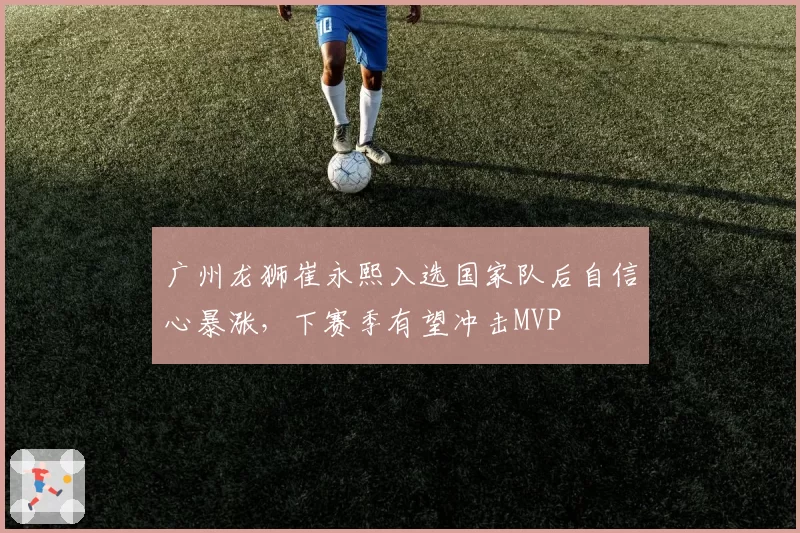 广州龙狮崔永熙入选国家队后自信心暴涨,下赛季有望冲击MVP