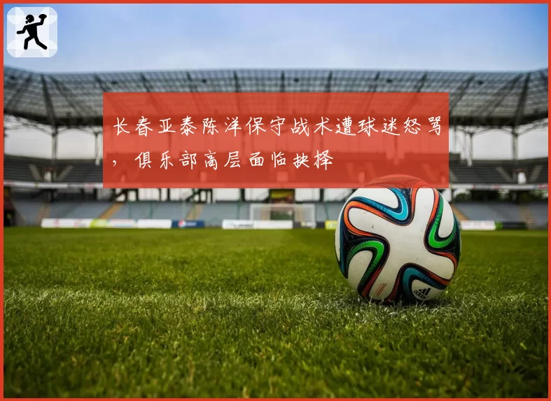 长春亚泰陈洋保守战术遭球迷怒骂,俱乐部高层面临抉择